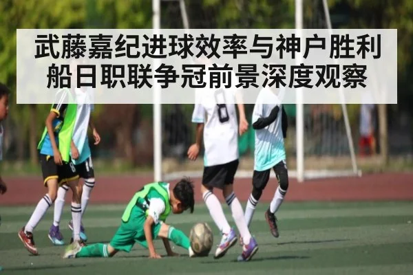 武藤嘉纪进球效率与神户胜利船日职联争冠前景深度观察