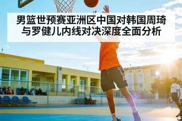 男篮世预赛亚洲区中国对韩国周琦与罗健儿内线对决深度全面分析