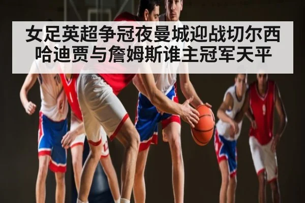 女足英超争冠夜曼城迎战切尔西哈迪贾与詹姆斯谁主冠军天平