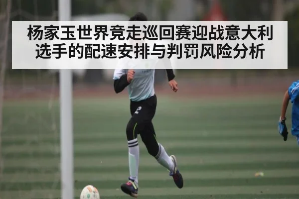 杨家玉世界竞走巡回赛迎战意大利选手的配速安排与判罚风险分析